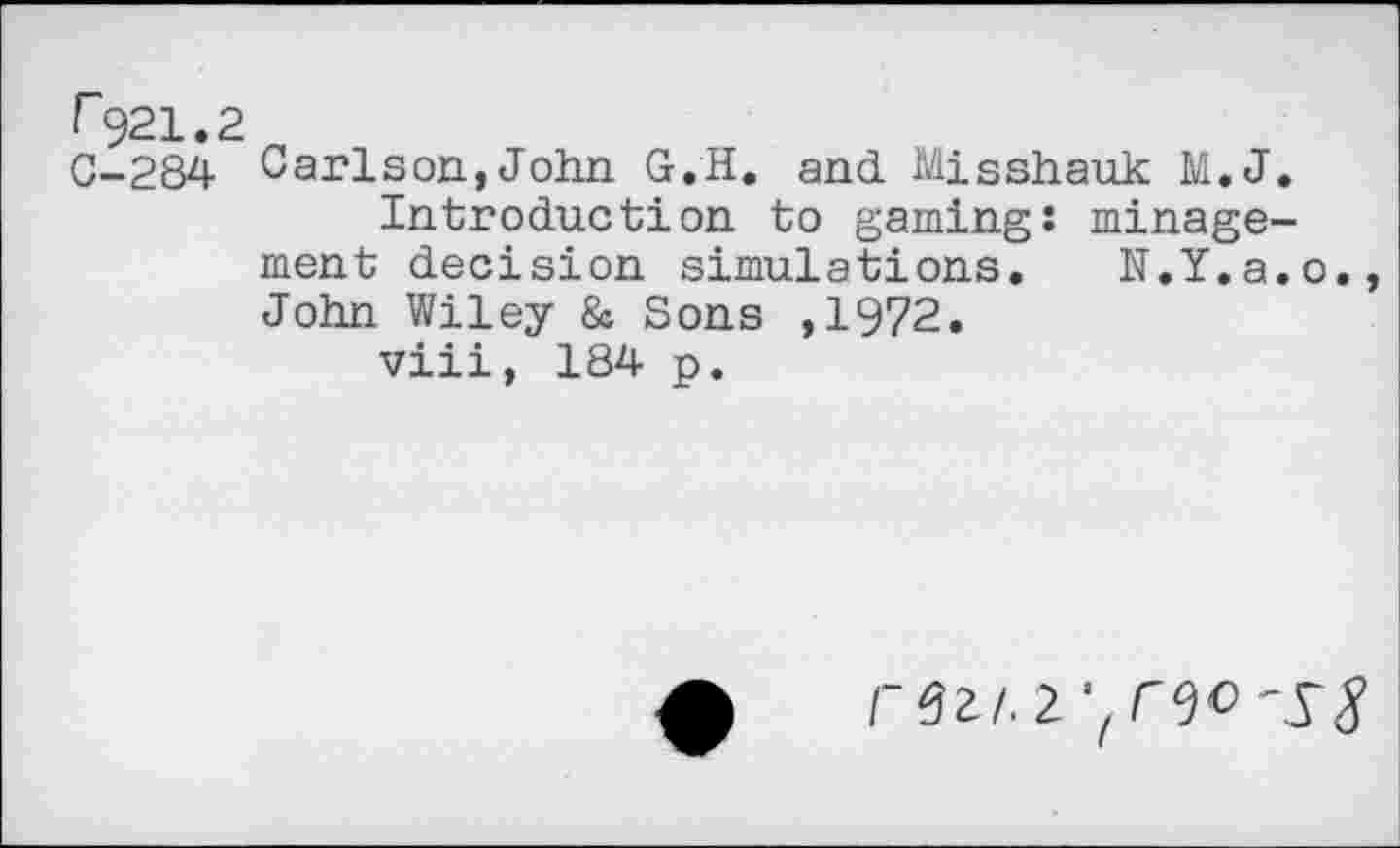 ﻿r 921.2
0-284 Carlson, John G.H. and Misshauk M.J.
Introduction to gaming: minage-ment decision simulations. N.Y.a.o. John Wiley & Sons ,1972.
viii, 184 p.
r?z/.2.'lreo